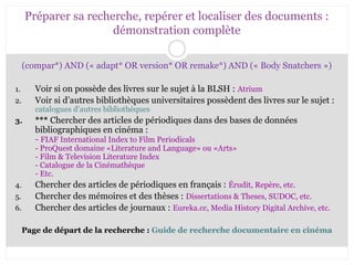 Préparer sa recherche, repérer et localiser des documents : 
démonstration complète 
(compar*) AND (« adapt* OR version* OR remake*) AND (« Body Snatchers ») 
1. Voir si on possède des livres sur le sujet à la BLSH : Atrium 
2. Voir si d’autres bibliothèques universitaires possèdent des livres sur le sujet : 
catalogues d’autres bibliothèques 
3. *** Chercher des articles de périodiques dans des bases de données 
bibliographiques en cinéma : 
- FIAF International Index to Film Periodicals 
- ProQuest domaine «Literature and Language» ou «Arts» 
- Film & Television Literature Index 
- Catalogue de la Cinémathèque 
- Etc. 
4. Chercher des articles de périodiques en français : Érudit, Repère, etc. 
5. Chercher des mémoires et des thèses : Dissertations & Theses, SUDOC, etc. 
6. Chercher des articles de journaux : Eureka.cc, Media History Digital Archive, etc. 
Page de départ de la recherche : Guide de recherche documentaire en cinéma 
 