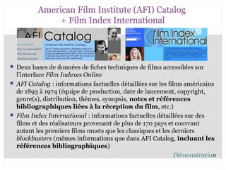 American Film Institute (AFI) Catalog 
+ Film Index International 
 Deux bases de données de fiches techniques de films accessibles sur 
l’interface Film Indexes Online 
 AFI Catalog : informations factuelles détaillées sur les films américains 
de 1893 à 1974 (équipe de production, date de lancement, copyright, 
genre(s), distribution, thèmes, synopsis, notes et références 
bibliographiques liées à la réception du film, etc.) 
 Film Index International : informations factuelles détaillées sur des 
films et des réalisateurs provenant de plus de 170 pays et couvrant 
autant les premiers films muets que les classiques et les derniers 
blockbusters (mêmes informations que dans AFI Catalog, incluant les 
références bibliographiques) 
Démonstration 
CB 27-10-2008 
 