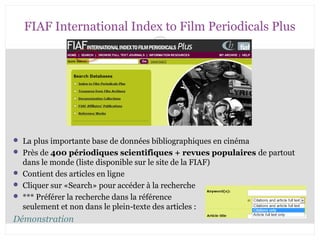 FIAF International Index to Film Periodicals Plus 
 La plus importante base de données bibliographiques en cinéma 
 Près de 400 périodiques scientifiques + revues populaires de partout 
dans le monde (liste disponible sur le site de la FIAF) 
 Contient des articles en ligne 
 Cliquer sur «Search» pour accéder à la recherche 
 *** Préférer la recherche dans la référence 
seulement et non dans le plein-texte des articles : 
Démonstration 
CB 27-10-2008 
 