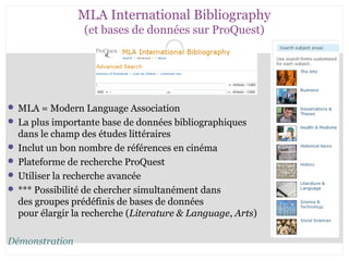 MLA International Bibliography 
(et bases de données sur ProQuest) 
CB 27-10-2008 
MLA = Modern Language Association 
 La plus importante base de données bibliographiques 
dans le champ des études littéraires 
 Inclut un bon nombre de références en cinéma 
 Plateforme de recherche ProQuest 
 Utiliser la recherche avancée 
 *** Possibilité de chercher simultanément dans 
des groupes prédéfinis de bases de données 
pour élargir la recherche (Literature & Language, Arts) 
Démonstration 
 