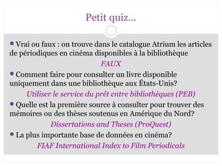 CB 27-10-2008 
Petit quiz… 
Vrai ou faux : on trouve dans le catalogue Atrium les articles 
de périodiques en cinéma disponibles à la bibliothèque 
FAUX 
Comment faire pour consulter un livre disponible 
uniquement dans une bibliothèque aux États-Unis? 
Utiliser le service du prêt entre bibliothèques (PEB) 
Quelle est la première source à consulter pour trouver des 
mémoires ou des thèses soutenus en Amérique du Nord? 
Dissertations and Theses (ProQuest) 
La plus importante base de données en cinéma? 
FIAF International Index to Film Periodicals 
 