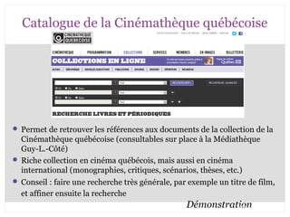 Catalogue de la Cinémathèque québécoise 
 Permet de retrouver les références aux documents de la collection de la 
Cinémathèque québécoise (consultables sur place à la Médiathèque 
Guy-L.-Côté) 
 Riche collection en cinéma québécois, mais aussi en cinéma 
international (monographies, critiques, scénarios, thèses, etc.) 
 Conseil : faire une recherche très générale, par exemple un titre de film, 
et affiner ensuite la recherche 
Démonstration CB 27-10-2008 
 