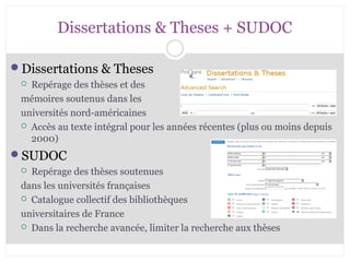 Dissertations & Theses + SUDOC 
Dissertations & Theses 
 Repérage des thèses et des 
mémoires soutenus dans les 
universités nord-américaines 
 Accès au texte intégral pour les années récentes (plus ou moins depuis 
2000) 
SUDOC 
 Repérage des thèses soutenues 
dans les universités françaises 
 Catalogue collectif des bibliothèques 
universitaires de France 
 Dans la recherche avancée, limiter la recherche aux thèses 
CB 27-10-2008 
 