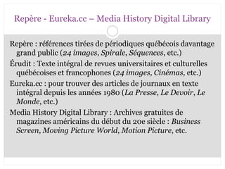 Repère - Eureka.cc – Media History Digital Library 
Repère : références tirées de périodiques québécois davantage 
grand public (24 images, Spirale, Séquences, etc.) 
Érudit : Texte intégral de revues universitaires et culturelles 
québécoises et francophones (24 images, Cinémas, etc.) 
Eureka.cc : pour trouver des articles de journaux en texte 
intégral depuis les années 1980 (La Presse, Le Devoir, Le 
Monde, etc.) 
Media History Digital Library : Archives gratuites de 
magazines américains du début du 20e siècle : Business 
Screen, Moving Picture World, Motion Picture, etc. 
CB 27-10-2008 
 