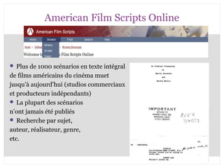American Film Scripts Online 
 Plus de 1000 scénarios en texte intégral 
de films américains du cinéma muet 
jusqu'à aujourd'hui (studios commerciaux 
et producteurs indépendants) 
 La plupart des scénarios 
n’ont jamais été publiés 
 Recherche par sujet, 
auteur, réalisateur, genre, 
etc. 
CB 27-10-2008 
 