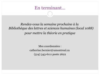 En terminant… 
Rendez-vous la semaine prochaine à la 
Bibliothèque des lettres et sciences humaines (local 1088) 
pour mettre la théorie en pratique 
Mes coordonnées : 
catherine.bernier@umontreal.ca 
(514) 343-6111 poste 2622 
