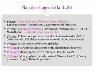 Plan des étages de la BLSH 
 1er étage: Comptoir de prêt / Réserve de cours (livres) / 
Renseignements / Imprimantes / Laboratoires de formation 
 2ème étage: Bureau de référence / Ouvrages de référence (cote « REF ») / 
Médiathèque (Réserve de cours pour les films) 
 3ème étage: Publications gouvernementales et internationales (PGI) / 
Collections de bibliothéconomie et sciences de l’information + Asie 
 4ème étage: Livres rares et collections spéciales 
 5ème étage: Périodiques (classés par ordre alphabétique de titres) 
 6ème étage: Monographies (livres) classées LC (cotes A à P) 
 7ème étage: Monographies (livres) classées LC (cotes PA à Z) et Dewey 
(cotes 000 à 999 / Thèses imprimées 
 