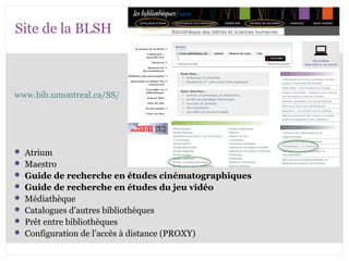 Site de la BLSH 
www.bib.umontreal.ca/SS/ 
 Atrium 
 Maestro 
 Guide de recherche en études cinématographiques 
 Guide de recherche en études du jeu vidéo 
 Médiathèque 
 Catalogues d’autres bibliothèques 
 Prêt entre bibliothèques 
 Configuration de l’accès à distance (PROXY) 
 