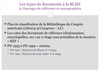 Les types de documents à la BLSH 
A. Ouvrages de référence et monographies 
Plan de classification de la Bibliothèque du Congrès 
américain (Library of Congress – LC) 
Les cotes des documents de référence (dictionnaires, 
encyclopédies, etc.) au 2e étage sont précédées de la mention 
« REF » 
PN 1993 à PN 1999 = cinéma 
 PN 1997 : Scénarios de films)  7e étage 
 GV 1469 : Histoire des jeux vidéo  6e étage 
 