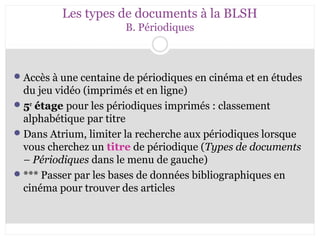 Les types de documents à la BLSH 
B. Périodiques 
Accès à une centaine de périodiques en cinéma et en études 
du jeu vidéo (imprimés et en ligne) 
5e étage pour les périodiques imprimés : classement 
alphabétique par titre 
Dans Atrium, limiter la recherche aux périodiques lorsque 
vous cherchez un titre de périodique (Types de documents 
– Périodiques dans le menu de gauche) 
*** Passer par les bases de données bibliographiques en 
cinéma pour trouver des articles 
 