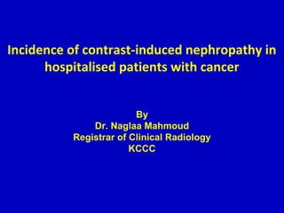 Incidence of contrast-induced nephropathy in
hospitalised patients with cancer
By
Dr. Naglaa Mahmoud
Registrar of Clinical Radiology
KCCC
 