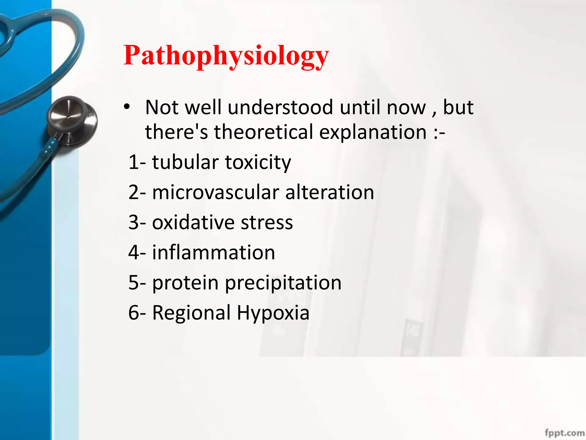 Pathophysiology
• Not well understood until now , but
there's theoretical explanation :-
1- tubular toxicity
2- microvascular alteration
3- oxidative stress
4- inflammation
5- protein precipitation
6- Regional Hypoxia
 
