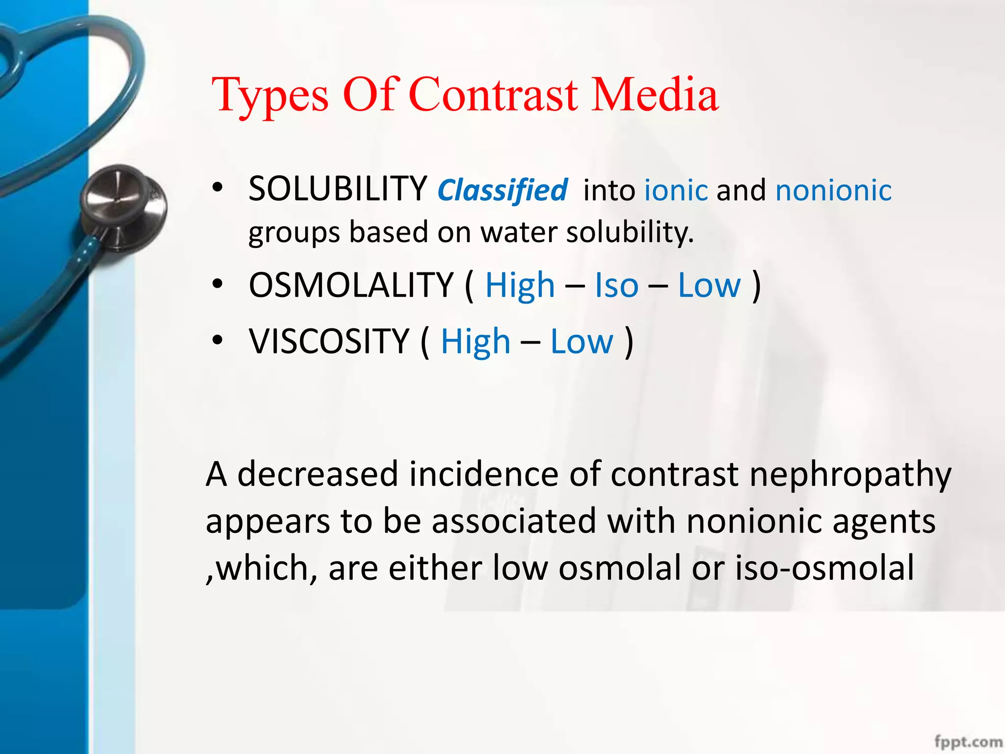 Types Of Contrast Media
A decreased incidence of contrast nephropathy
appears to be associated with nonionic agents
,which, are either low osmolal or iso-osmolal
• SOLUBILITY Classified into ionic and nonionic
groups based on water solubility.
• OSMOLALITY ( High – Iso – Low )
• VISCOSITY ( High – Low )
 
