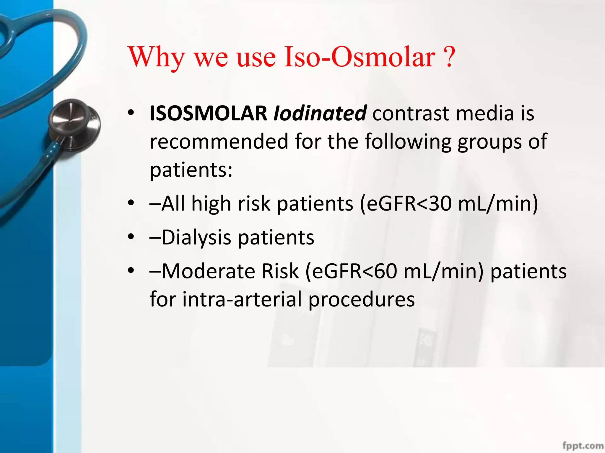 Why we use Iso-Osmolar ?
• ISOSMOLAR Iodinated contrast media is
recommended for the following groups of
patients:
• –All high risk patients (eGFR<30 mL/min)
• –Dialysis patients
• –Moderate Risk (eGFR<60 mL/min) patients
for intra-arterial procedures
 