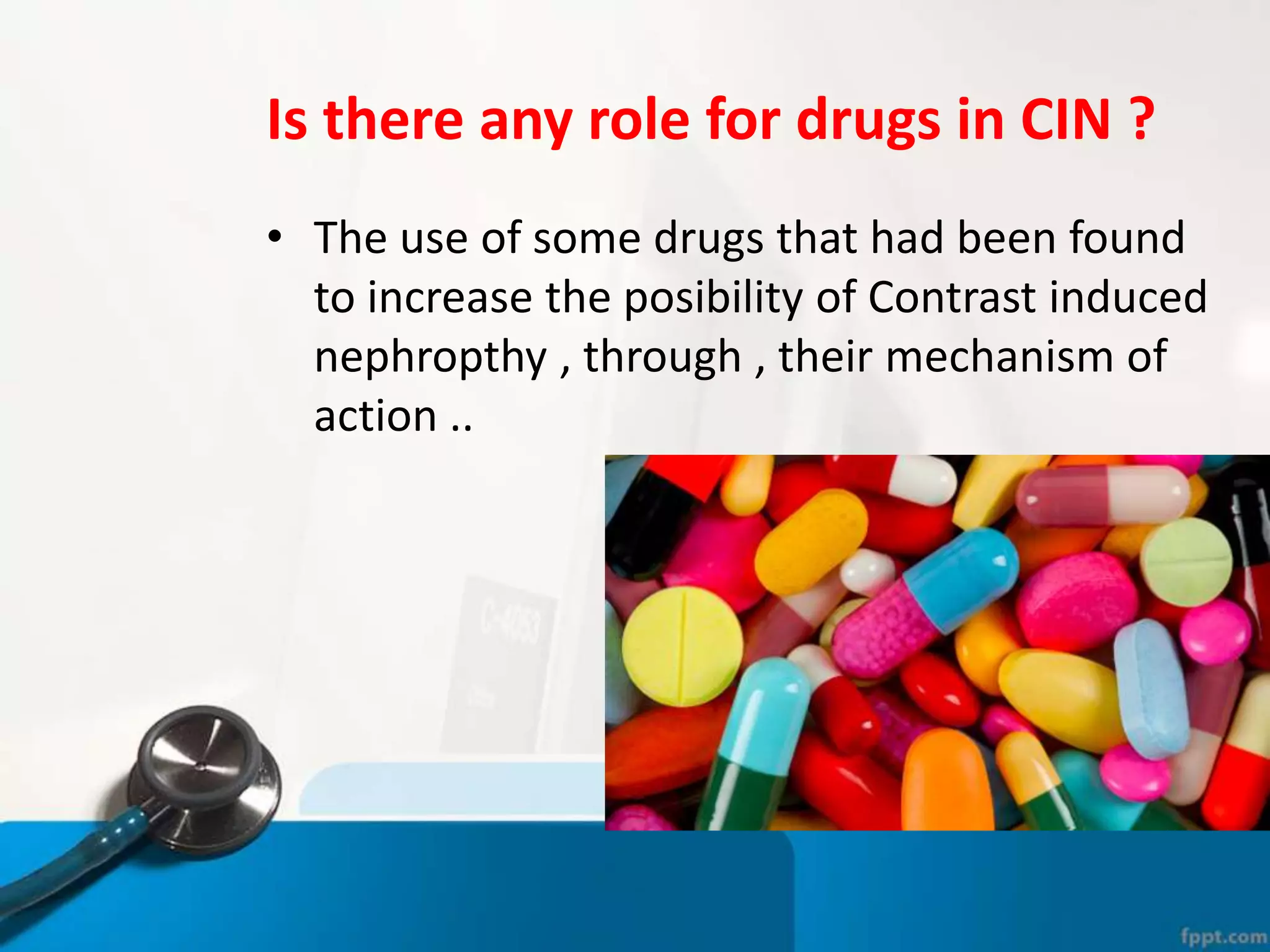Is there any role for drugs in CIN ?
• The use of some drugs that had been found
to increase the posibility of Contrast induced
nephropthy , through , their mechanism of
action ..
 