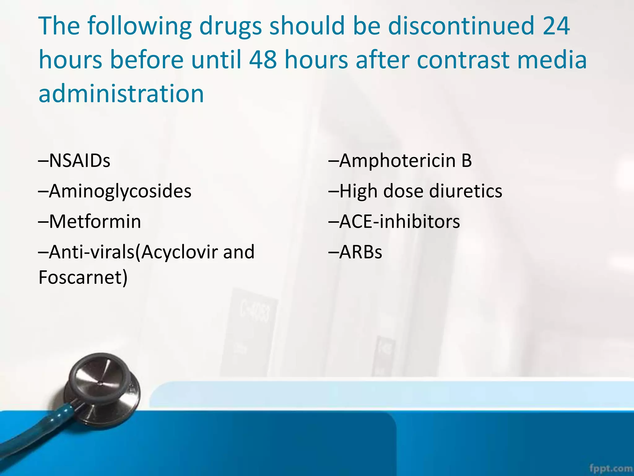 The following drugs should be discontinued 24
hours before until 48 hours after contrast media
administration
–NSAIDs
–Aminoglycosides
–Metformin
–Anti-virals(Acyclovir and
Foscarnet)
–Amphotericin B
–High dose diuretics
–ACE-inhibitors
–ARBs
 