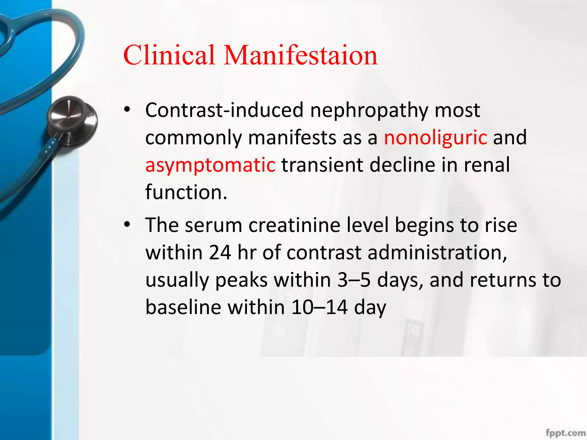 Clinical Manifestaion
• Contrast-induced nephropathy most
commonly manifests as a nonoliguric and
asymptomatic transient decline in renal
function.
• The serum creatinine level begins to rise
within 24 hr of contrast administration,
usually peaks within 3–5 days, and returns to
baseline within 10–14 day
 