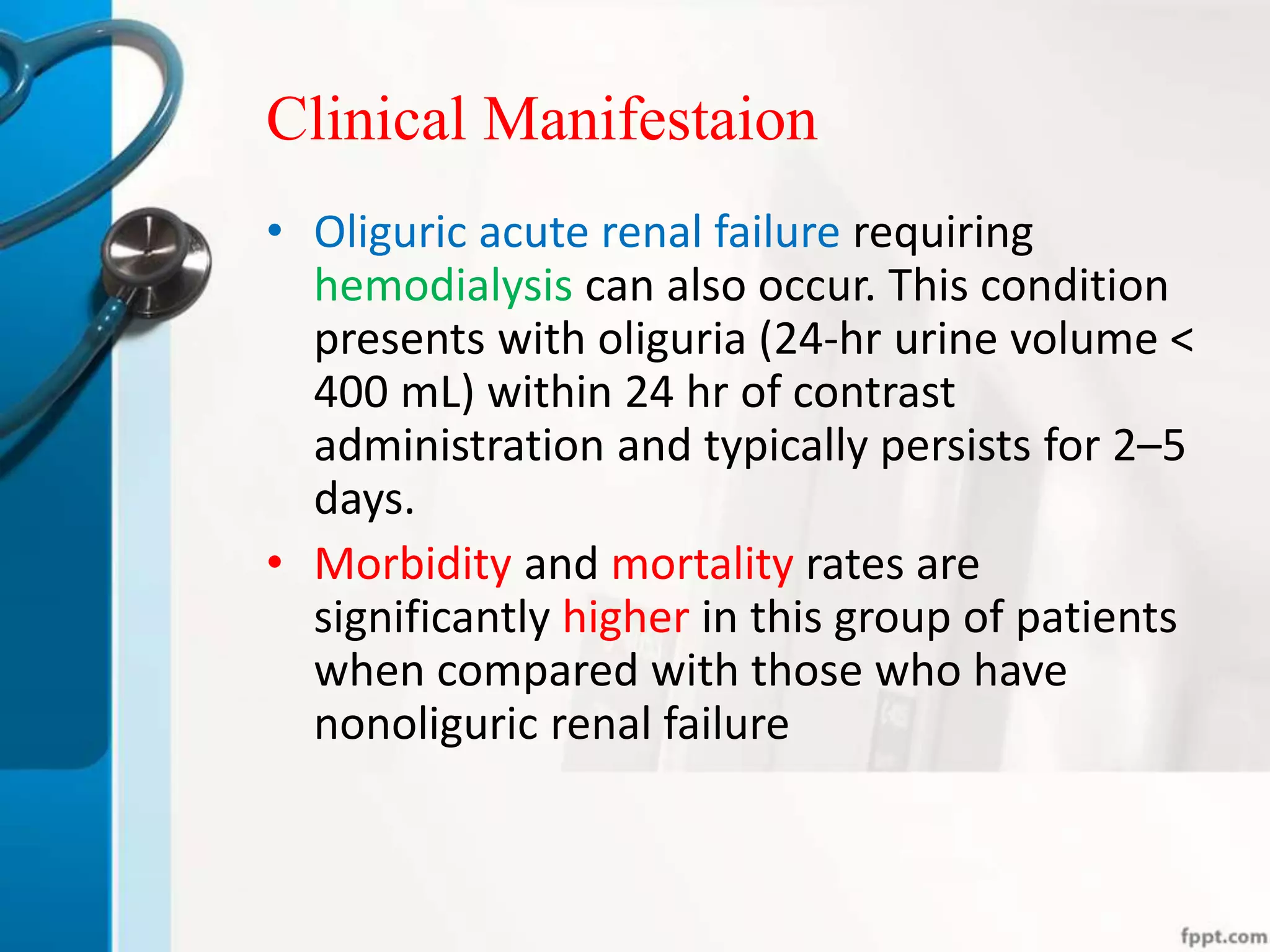 Clinical Manifestaion
• Oliguric acute renal failure requiring
hemodialysis can also occur. This condition
presents with oliguria (24-hr urine volume <
400 mL) within 24 hr of contrast
administration and typically persists for 2–5
days.
• Morbidity and mortality rates are
significantly higher in this group of patients
when compared with those who have
nonoliguric renal failure
 