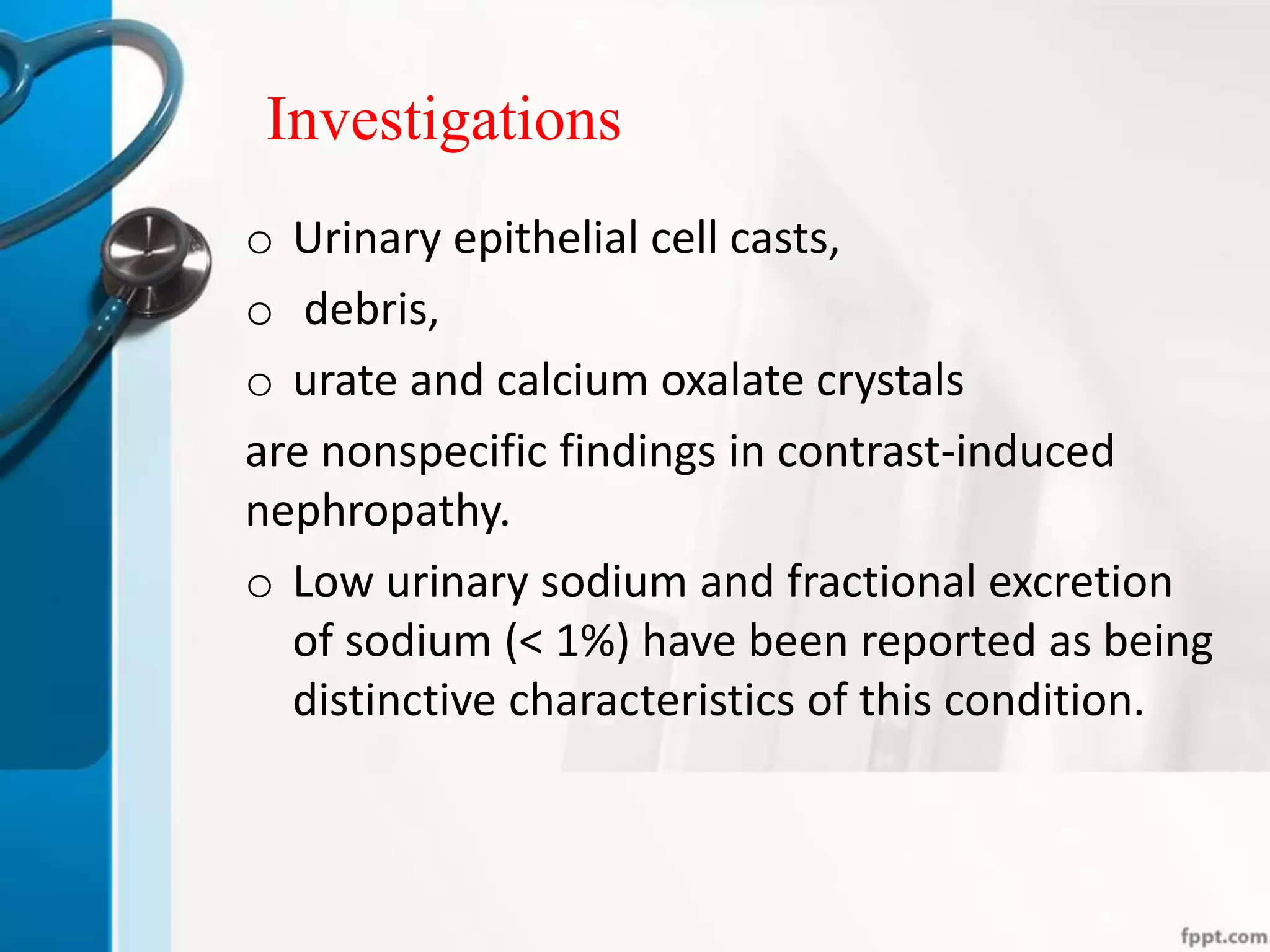 Investigations
o Urinary epithelial cell casts,
o debris,
o urate and calcium oxalate crystals
are nonspecific findings in contrast-induced
nephropathy.
o Low urinary sodium and fractional excretion
of sodium (< 1%) have been reported as being
distinctive characteristics of this condition.
 