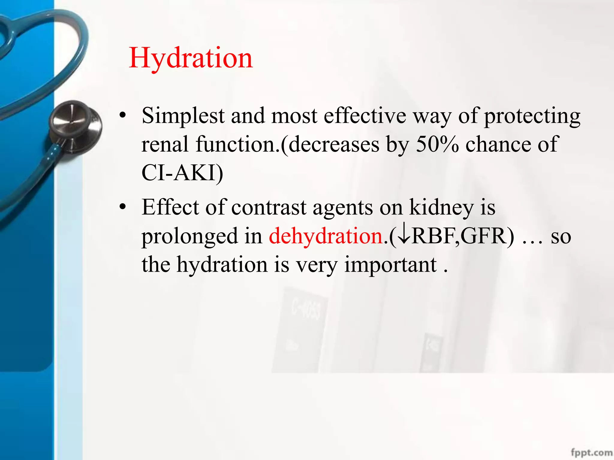 Hydration
• Simplest and most effective way of protecting
renal function.(decreases by 50% chance of
CI-AKI)
• Effect of contrast agents on kidney is
prolonged in dehydration.(RBF,GFR) … so
the hydration is very important .
 