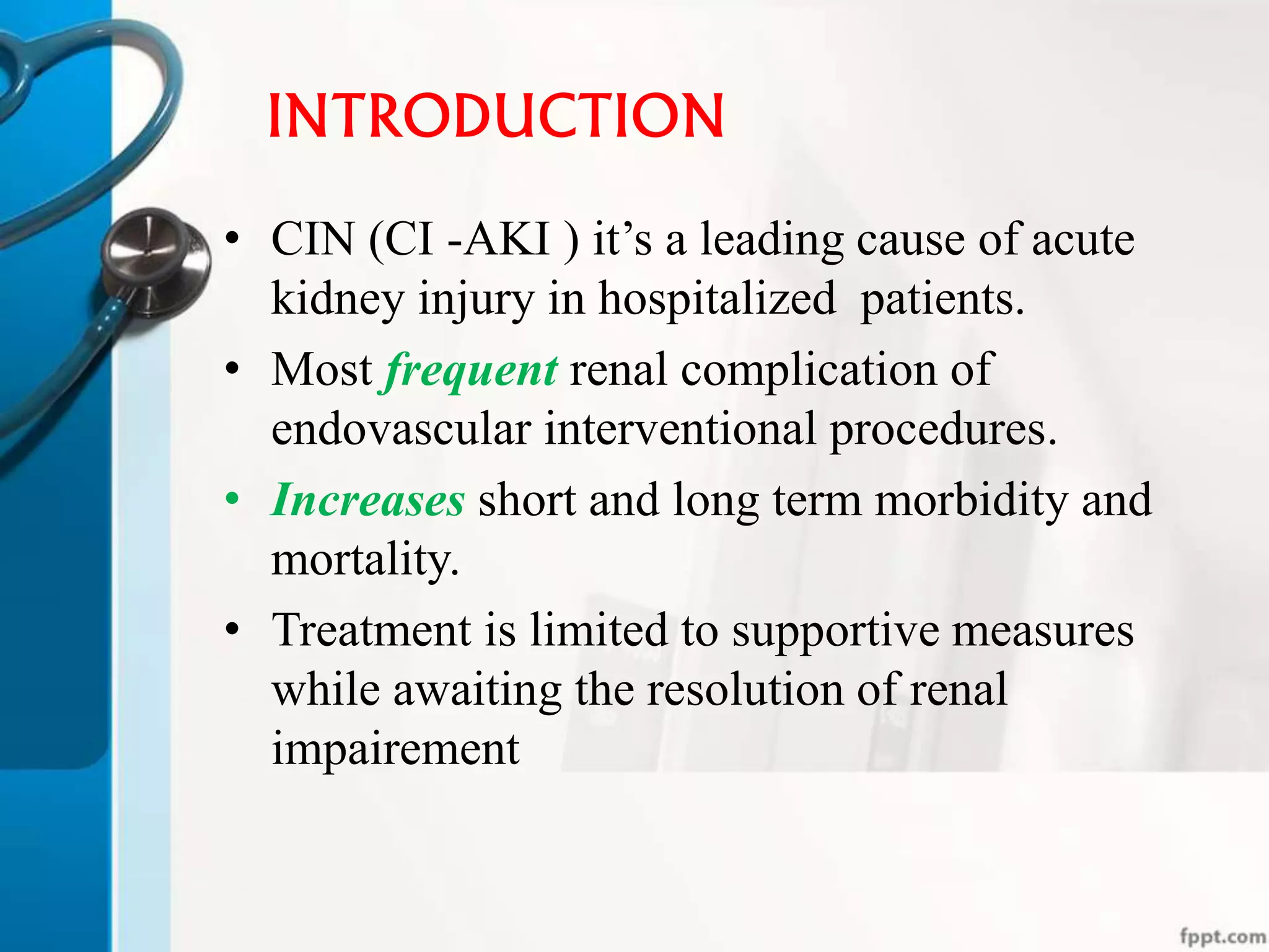 INTRODUCTION
• CIN (CI -AKI ) it’s a leading cause of acute
kidney injury in hospitalized patients.
• Most frequent renal complication of
endovascular interventional procedures.
• Increases short and long term morbidity and
mortality.
• Treatment is limited to supportive measures
while awaiting the resolution of renal
impairement
 