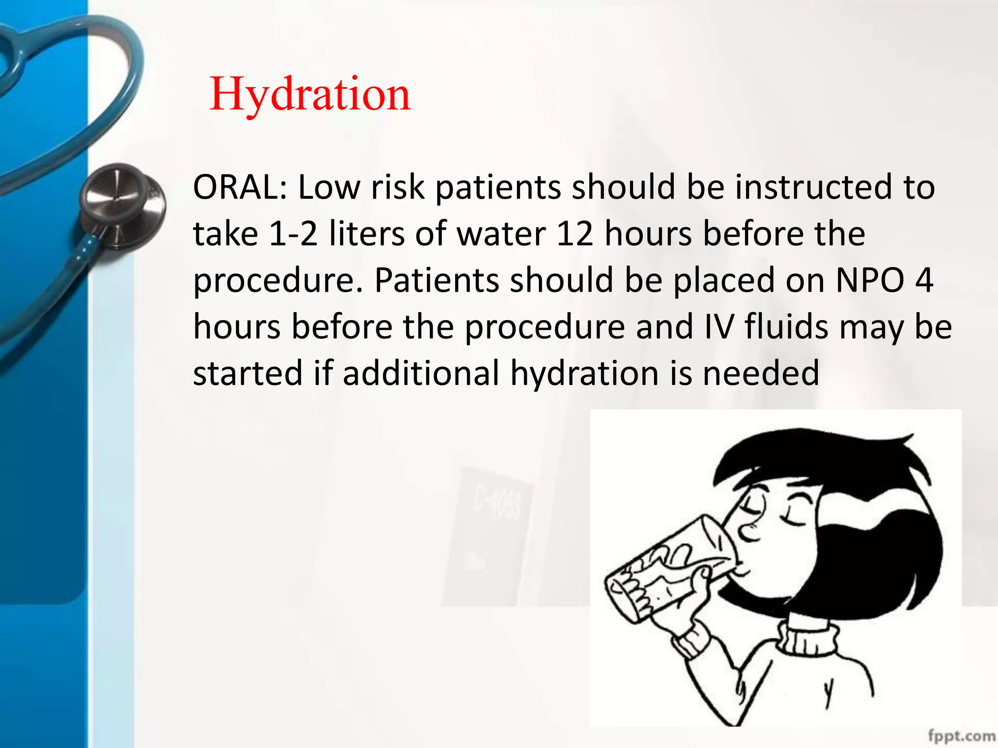 Hydration
ORAL: Low risk patients should be instructed to
take 1-2 liters of water 12 hours before the
procedure. Patients should be placed on NPO 4
hours before the procedure and IV fluids may be
started if additional hydration is needed
 