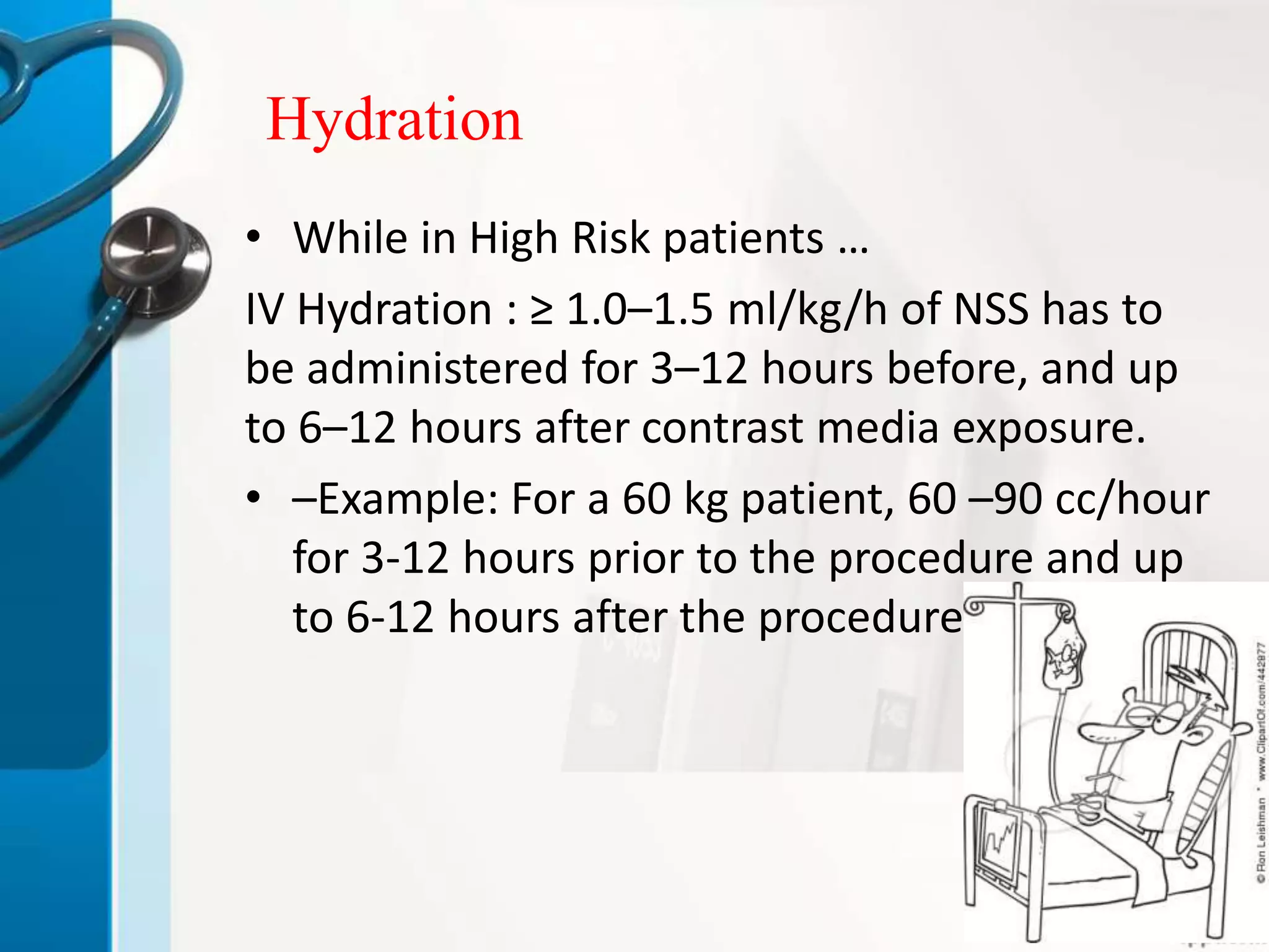 Hydration
• While in High Risk patients …
IV Hydration : ≥ 1.0–1.5 ml/kg/h of NSS has to
be administered for 3–12 hours before, and up
to 6–12 hours after contrast media exposure.
• –Example: For a 60 kg patient, 60 –90 cc/hour
for 3-12 hours prior to the procedure and up
to 6-12 hours after the procedure.
 