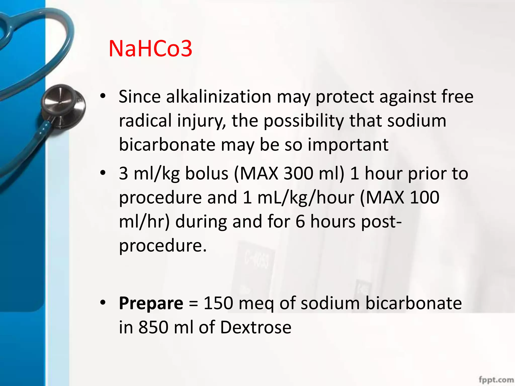 NaHCo3
• Since alkalinization may protect against free
radical injury, the possibility that sodium
bicarbonate may be so important
• 3 ml/kg bolus (MAX 300 ml) 1 hour prior to
procedure and 1 mL/kg/hour (MAX 100
ml/hr) during and for 6 hours post-
procedure.
• Prepare = 150 meq of sodium bicarbonate
in 850 ml of Dextrose
 