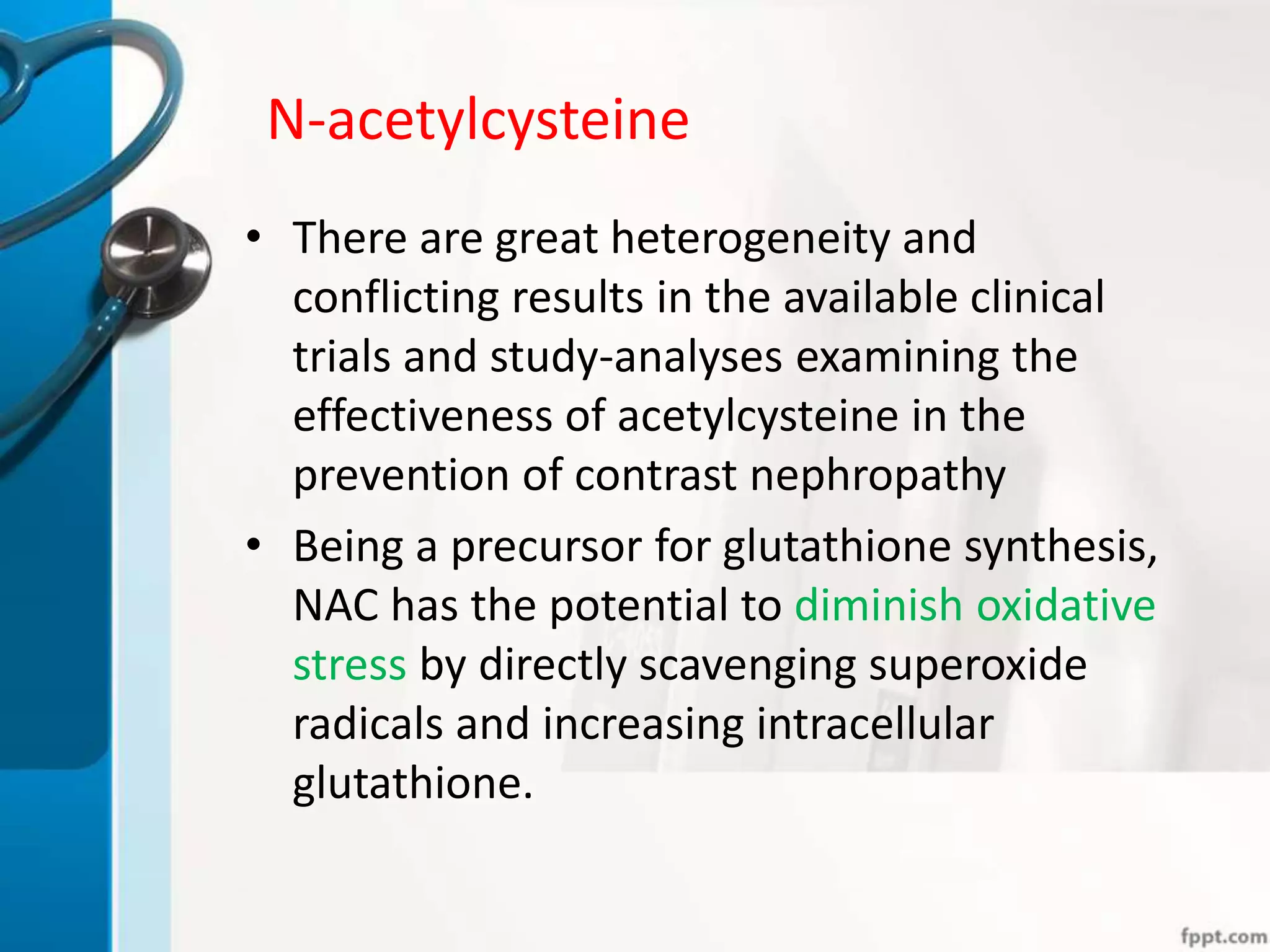N-acetylcysteine
• There are great heterogeneity and
conflicting results in the available clinical
trials and study-analyses examining the
effectiveness of acetylcysteine in the
prevention of contrast nephropathy
• Being a precursor for glutathione synthesis,
NAC has the potential to diminish oxidative
stress by directly scavenging superoxide
radicals and increasing intracellular
glutathione.
 
