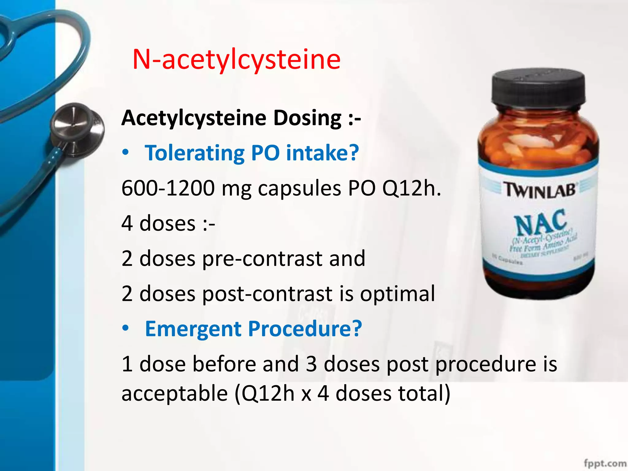 N-acetylcysteine
Acetylcysteine Dosing :-
• Tolerating PO intake?
600-1200 mg capsules PO Q12h.
4 doses :-
2 doses pre-contrast and
2 doses post-contrast is optimal
• Emergent Procedure?
1 dose before and 3 doses post procedure is
acceptable (Q12h x 4 doses total)
 