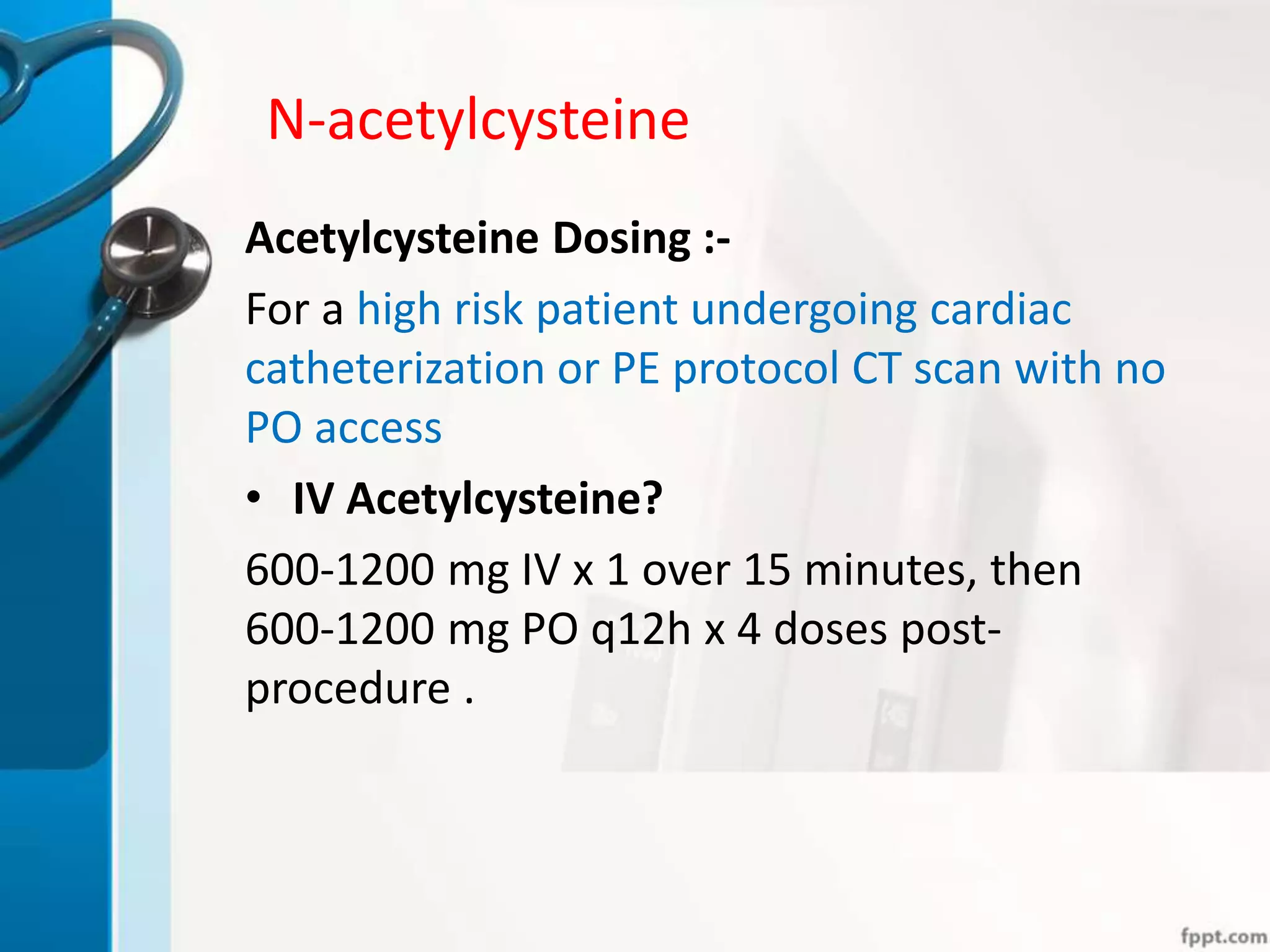 N-acetylcysteine
Acetylcysteine Dosing :-
For a high risk patient undergoing cardiac
catheterization or PE protocol CT scan with no
PO access
• IV Acetylcysteine?
600-1200 mg IV x 1 over 15 minutes, then
600-1200 mg PO q12h x 4 doses post-
procedure .
 