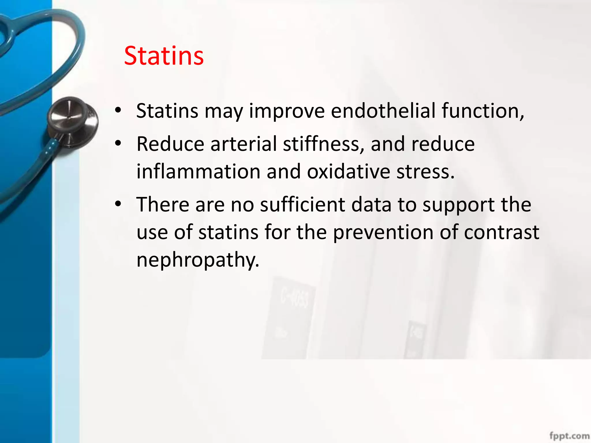 Statins
• Statins may improve endothelial function,
• Reduce arterial stiffness, and reduce
inflammation and oxidative stress.
• There are no sufficient data to support the
use of statins for the prevention of contrast
nephropathy.
 