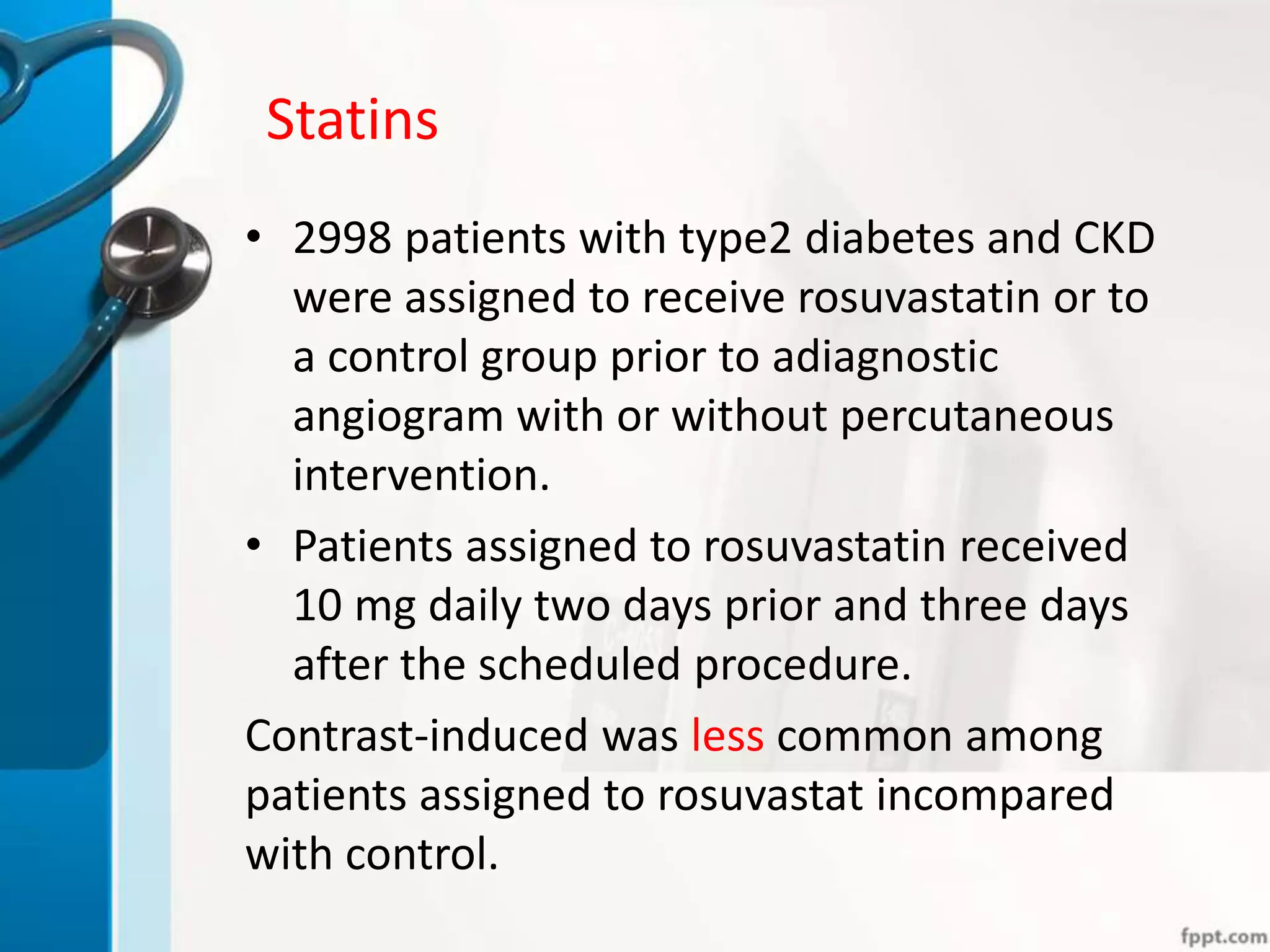 Statins
• 2998 patients with type2 diabetes and CKD
were assigned to receive rosuvastatin or to
a control group prior to adiagnostic
angiogram with or without percutaneous
intervention.
• Patients assigned to rosuvastatin received
10 mg daily two days prior and three days
after the scheduled procedure.
Contrast-induced was less common among
patients assigned to rosuvastat incompared
with control.
 