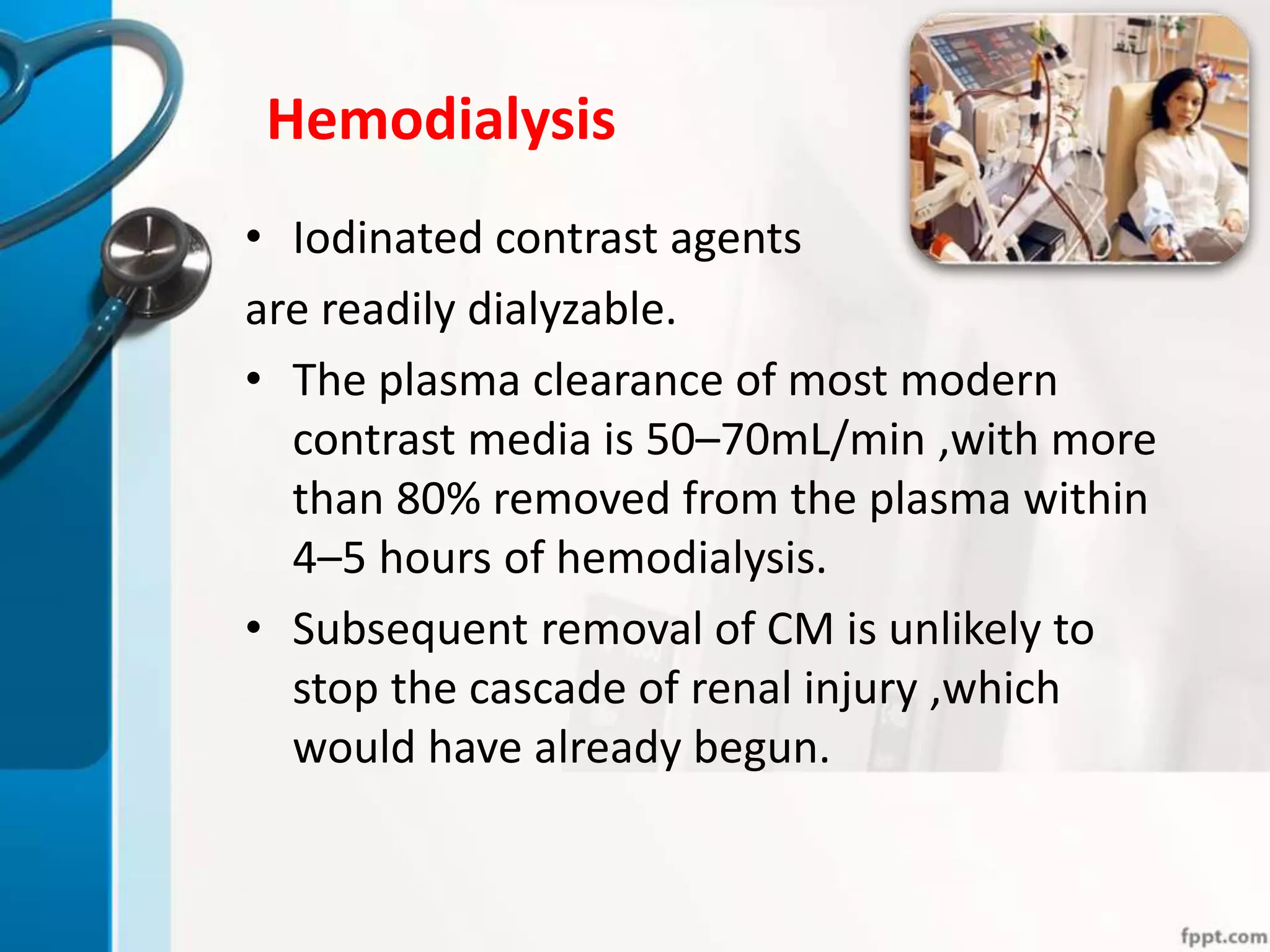 Hemodialysis
• Iodinated contrast agents
are readily dialyzable.
• The plasma clearance of most modern
contrast media is 50–70mL/min ,with more
than 80% removed from the plasma within
4–5 hours of hemodialysis.
• Subsequent removal of CM is unlikely to
stop the cascade of renal injury ,which
would have already begun.
 