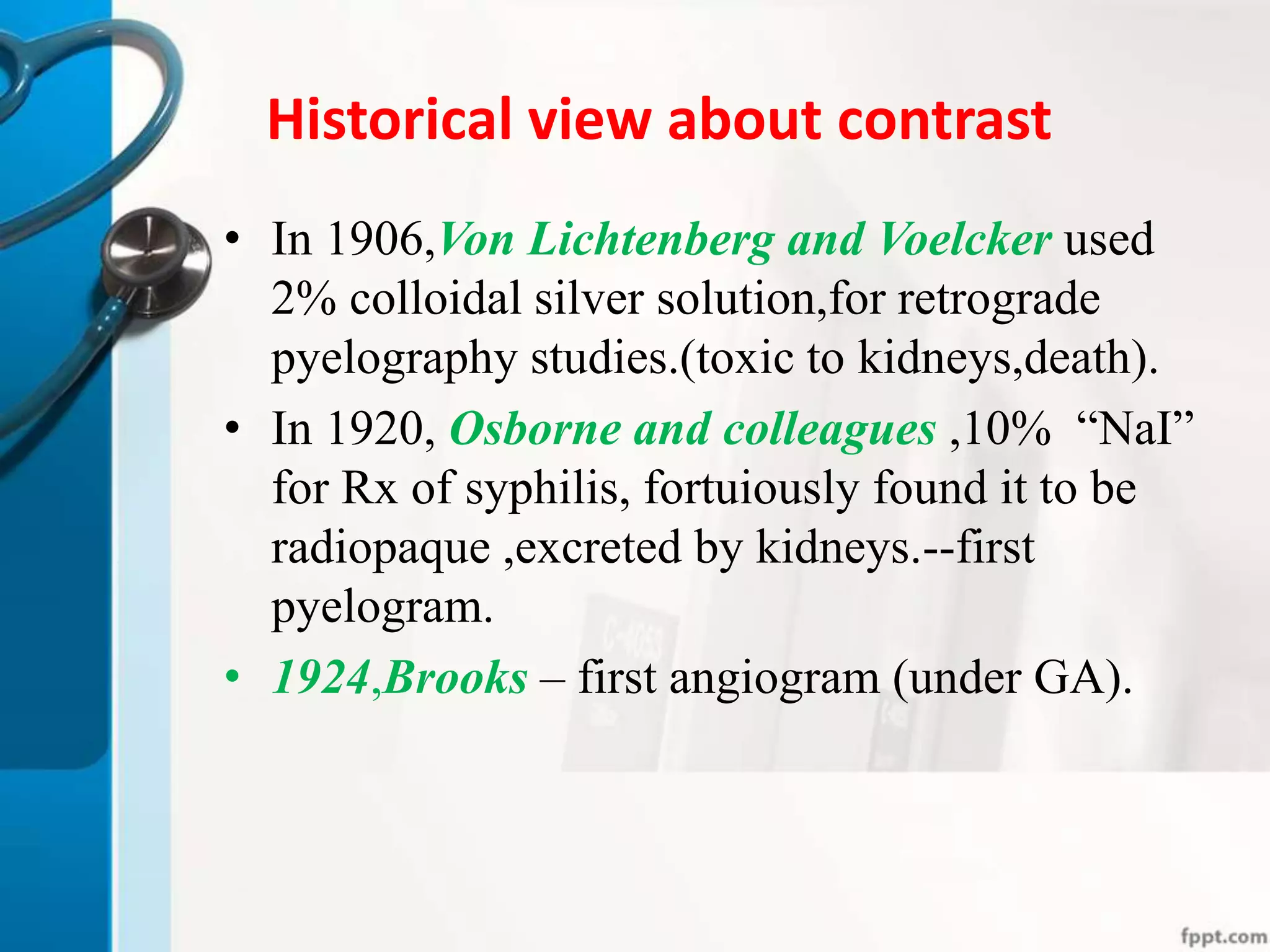 Historical view about contrast
• In 1906,Von Lichtenberg and Voelcker used
2% colloidal silver solution,for retrograde
pyelography studies.(toxic to kidneys,death).
• In 1920, Osborne and colleagues ,10% “NaI”
for Rx of syphilis, fortuiously found it to be
radiopaque ,excreted by kidneys.--first
pyelogram.
• 1924,Brooks – first angiogram (under GA).
 