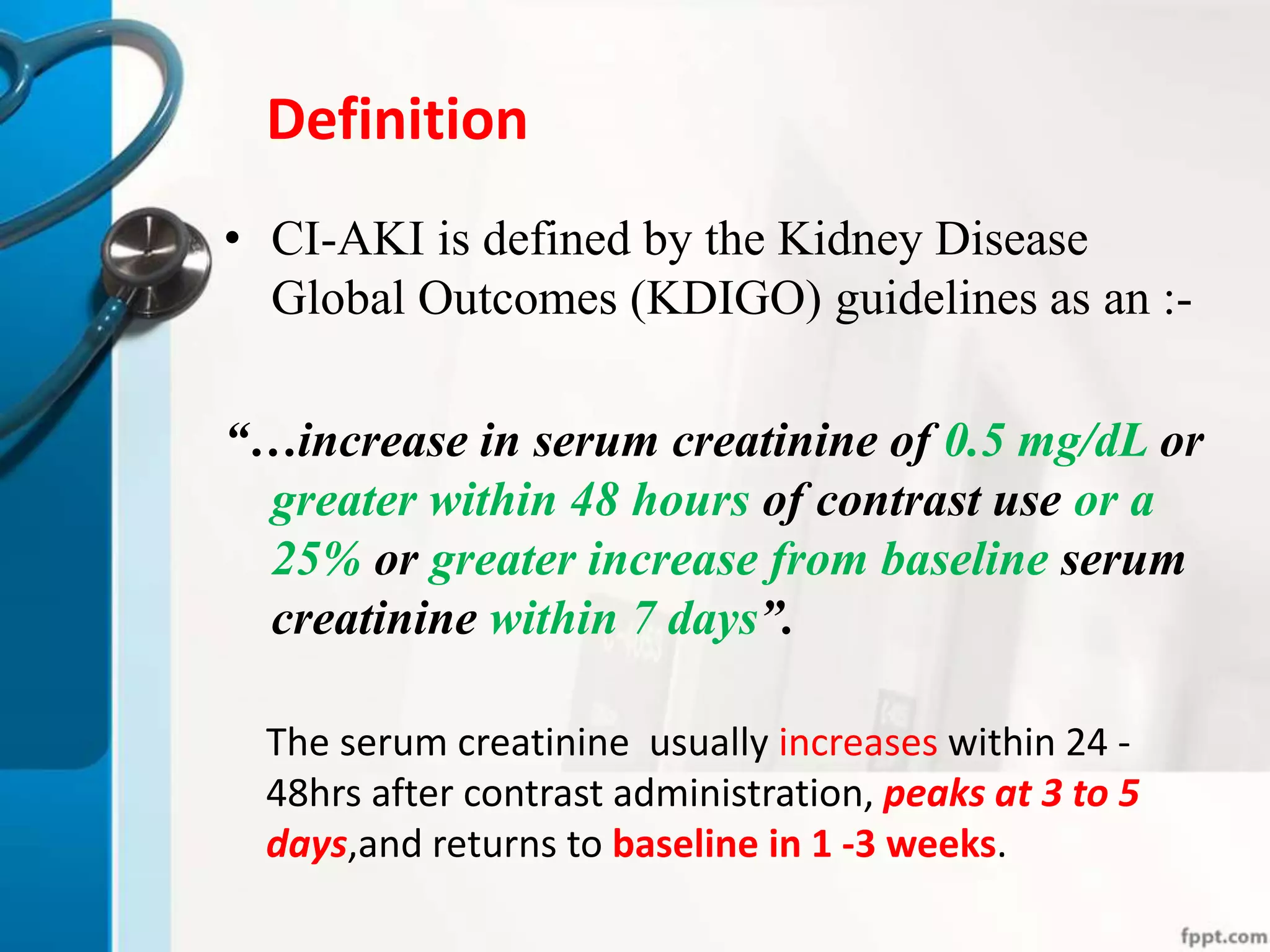 Definition
• CI-AKI is defined by the Kidney Disease
Global Outcomes (KDIGO) guidelines as an :-
“…increase in serum creatinine of 0.5 mg/dL or
greater within 48 hours of contrast use or a
25% or greater increase from baseline serum
creatinine within 7 days”.
The serum creatinine usually increases within 24 -
48hrs after contrast administration, peaks at 3 to 5
days,and returns to baseline in 1 -3 weeks.
 