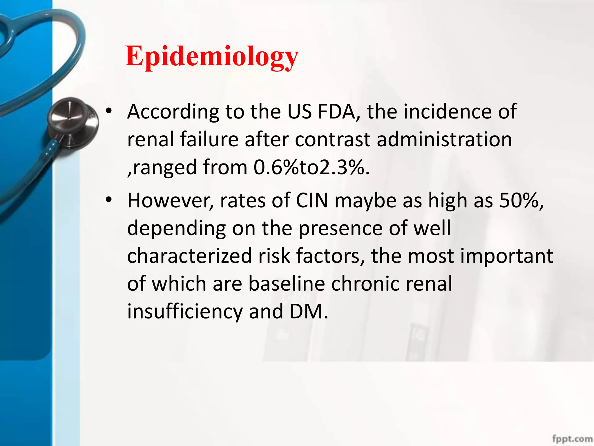 Epidemiology
• According to the US FDA, the incidence of
renal failure after contrast administration
,ranged from 0.6%to2.3%.
• However, rates of CIN maybe as high as 50%,
depending on the presence of well
characterized risk factors, the most important
of which are baseline chronic renal
insufficiency and DM.
 