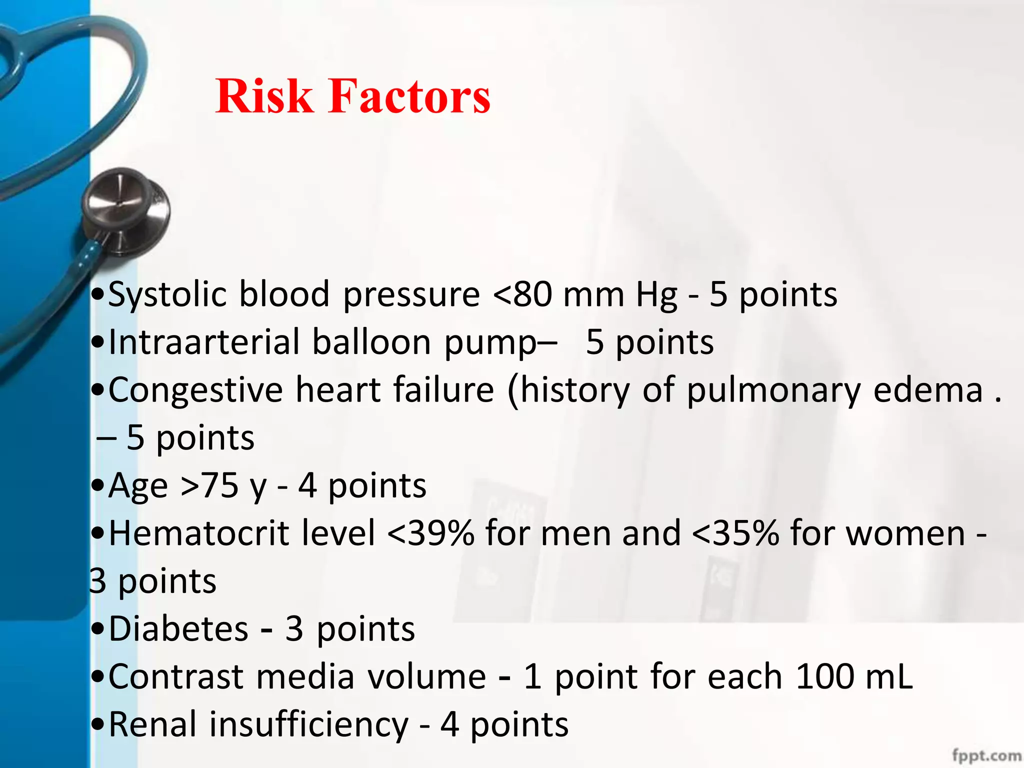 Risk Factors
•Systolic blood pressure <80 mm Hg - 5 points
•Intraarterial balloon pump– 5 points
•Congestive heart failure (history of pulmonary edema .
– 5 points
•Age >75 y - 4 points
•Hematocrit level <39% for men and <35% for women -
3 points
•Diabetes - 3 points
•Contrast media volume - 1 point for each 100 mL
•Renal insufficiency - 4 points
 