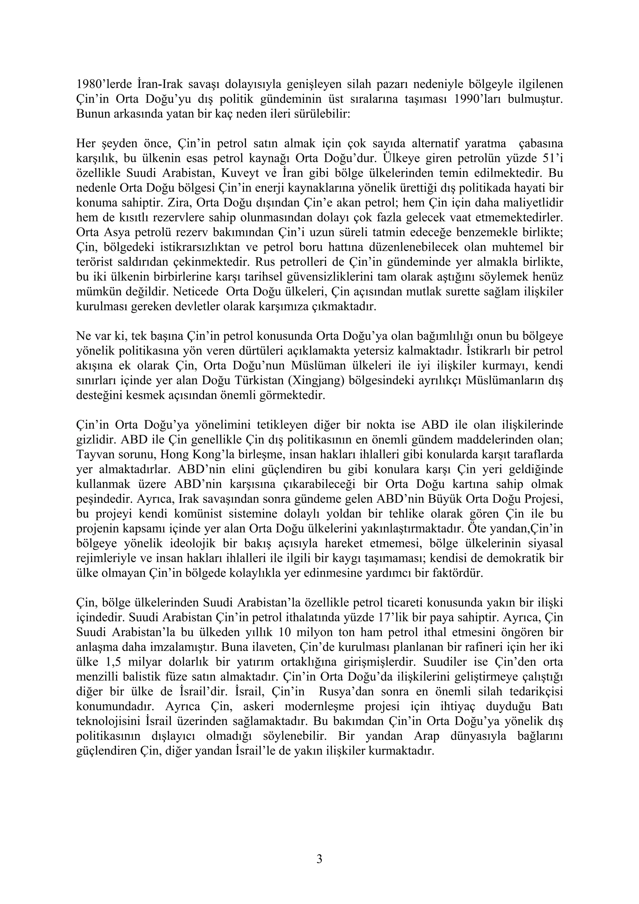 1980’lerde İran-Irak savaşı dolayısıyla genişleyen silah pazarı nedeniyle bölgeyle ilgilenen
Çin’in Orta Doğu’yu dış politik gündeminin üst sıralarına taşıması 1990’ları bulmuştur.
Bunun arkasında yatan bir kaç neden ileri sürülebilir:
Her şeyden önce, Çin’in petrol satın almak için çok sayıda alternatif yaratma çabasına
karşılık, bu ülkenin esas petrol kaynağı Orta Doğu’dur. Ülkeye giren petrolün yüzde 51’i
özellikle Suudi Arabistan, Kuveyt ve İran gibi bölge ülkelerinden temin edilmektedir. Bu
nedenle Orta Doğu bölgesi Çin’in enerji kaynaklarına yönelik ürettiği dış politikada hayati bir
konuma sahiptir. Zira, Orta Doğu dışından Çin’e akan petrol; hem Çin için daha maliyetlidir
hem de kısıtlı rezervlere sahip olunmasından dolayı çok fazla gelecek vaat etmemektedirler.
Orta Asya petrolü rezerv bakımından Çin’i uzun süreli tatmin edeceğe benzemekle birlikte;
Çin, bölgedeki istikrarsızlıktan ve petrol boru hattına düzenlenebilecek olan muhtemel bir
terörist saldırıdan çekinmektedir. Rus petrolleri de Çin’in gündeminde yer almakla birlikte,
bu iki ülkenin birbirlerine karşı tarihsel güvensizliklerini tam olarak aştığını söylemek henüz
mümkün değildir. Neticede Orta Doğu ülkeleri, Çin açısından mutlak surette sağlam ilişkiler
kurulması gereken devletler olarak karşımıza çıkmaktadır.
Ne var ki, tek başına Çin’in petrol konusunda Orta Doğu’ya olan bağımlılığı onun bu bölgeye
yönelik politikasına yön veren dürtüleri açıklamakta yetersiz kalmaktadır. İstikrarlı bir petrol
akışına ek olarak Çin, Orta Doğu’nun Müslüman ülkeleri ile iyi ilişkiler kurmayı, kendi
sınırları içinde yer alan Doğu Türkistan (Xingjang) bölgesindeki ayrılıkçı Müslümanların dış
desteğini kesmek açısından önemli görmektedir.
Çin’in Orta Doğu’ya yönelimini tetikleyen diğer bir nokta ise ABD ile olan ilişkilerinde
gizlidir. ABD ile Çin genellikle Çin dış politikasının en önemli gündem maddelerinden olan;
Tayvan sorunu, Hong Kong’la birleşme, insan hakları ihlalleri gibi konularda karşıt taraflarda
yer almaktadırlar. ABD’nin elini güçlendiren bu gibi konulara karşı Çin yeri geldiğinde
kullanmak üzere ABD’nin karşısına çıkarabileceği bir Orta Doğu kartına sahip olmak
peşindedir. Ayrıca, Irak savaşından sonra gündeme gelen ABD’nin Büyük Orta Doğu Projesi,
bu projeyi kendi komünist sistemine dolaylı yoldan bir tehlike olarak gören Çin ile bu
projenin kapsamı içinde yer alan Orta Doğu ülkelerini yakınlaştırmaktadır. Öte yandan,Çin’in
bölgeye yönelik ideolojik bir bakış açısıyla hareket etmemesi, bölge ülkelerinin siyasal
rejimleriyle ve insan hakları ihlalleri ile ilgili bir kaygı taşımaması; kendisi de demokratik bir
ülke olmayan Çin’in bölgede kolaylıkla yer edinmesine yardımcı bir faktördür.
Çin, bölge ülkelerinden Suudi Arabistan’la özellikle petrol ticareti konusunda yakın bir ilişki
içindedir. Suudi Arabistan Çin’in petrol ithalatında yüzde 17’lik bir paya sahiptir. Ayrıca, Çin
Suudi Arabistan’la bu ülkeden yıllık 10 milyon ton ham petrol ithal etmesini öngören bir
anlaşma daha imzalamıştır. Buna ilaveten, Çin’de kurulması planlanan bir rafineri için her iki
ülke 1,5 milyar dolarlık bir yatırım ortaklığına girişmişlerdir. Suudiler ise Çin’den orta
menzilli balistik füze satın almaktadır. Çin’in Orta Doğu’da ilişkilerini geliştirmeye çalıştığı
diğer bir ülke de İsrail’dir. İsrail, Çin’in Rusya’dan sonra en önemli silah tedarikçisi
konumundadır. Ayrıca Çin, askeri modernleşme projesi için ihtiyaç duyduğu Batı
teknolojisini İsrail üzerinden sağlamaktadır. Bu bakımdan Çin’in Orta Doğu’ya yönelik dış
politikasının dışlayıcı olmadığı söylenebilir. Bir yandan Arap dünyasıyla bağlarını
güçlendiren Çin, diğer yandan İsrail’le de yakın ilişkiler kurmaktadır.
3
 
