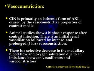•Vasoconstriction:
 CIN is primarily an ischemic form of AKI
caused by the vasoconstrictive properties of
contrast media.
 Animal studies show a biphasic response after
contrast injection. There is an initial renal
vasodilation followed by intense and
prolonged (3 hrs) vasoconstriction.
 There is a selective decrease in the medullary
blood flow and oxygen saturation due to an
imbalance between vasodilators and
vasoconstrictors
Catheter Cardiovasc Interv 2008;71:62 72‑ .
 