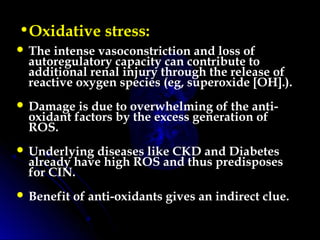 •Oxidative stress:
 The intense vasoconstriction and loss of
autoregulatory capacity can contribute to
additional renal injury through the release of
reactive oxygen species (eg, superoxide [OH].).
 Damage is due to overwhelming of the anti-
oxidant factors by the excess generation of
ROS.
 Underlying diseases like CKD and Diabetes
already have high ROS and thus predisposes
for CIN.
 Benefit of anti-oxidants gives an indirect clue.
 
