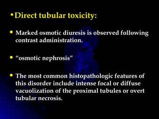 •Direct tubular toxicity:
 Marked osmotic diuresis is observed following
contrast administration.
 “osmotic nephrosis”
 The most common histopathologic features of
this disorder include intense focal or diffuse
vacuolization of the proximal tubules or overt
tubular necrosis.
 