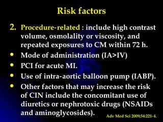 Risk factors
2. Procedure related :‑ include high contrast
volume, osmolality or viscosity, and
repeated exposures to CM within 72 h.
 Mode of administration (IA>IV)
 PCI for acute MI.
 Use of intra aortic balloon pump (IABP).‑
 Other factors that may increase the risk
of CIN include the concomitant use of
diuretics or nephrotoxic drugs (NSAIDs
and aminoglycosides). Adv Med Sci 2009;54:221 4.‑
 