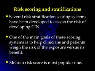 Risk scoring and stratifications
Several risk stratification scoring systems
have been developed to assess the risk of
developing CIN.
One of the main goals of these scoring
systems is to help clinicians and patients
weigh the risk of the exposure versus its
benefit.
Mehran risk score is most popular one.
 