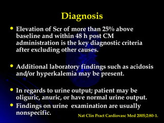Diagnosis
 Elevation of Scr of more than 25% above
baseline and within 48 h post CM
administration is the key diagnostic criteria
after excluding other causes.
 Additional laboratory findings such as acidosis
and/or hyperkalemia may be present.
 In regards to urine output; patient may be
oliguric, anuric, or have normal urine output.
 Findings on urine examination are usually
nonspecific. Nat Clin Pract Cardiovasc Med 2005;2:80 1.‑
 