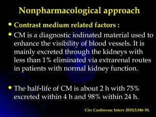 Nonpharmacological approach
Contrast medium related factors :
CM is a diagnostic iodinated material used to
enhance the visibility of blood vessels. It is
mainly excreted through the kidneys with
less than 1% eliminated via extrarenal routes
in patients with normal kidney function.
The half life of CM is about 2 h with 75%‑
excreted within 4 h and 98% within 24 h.
Circ Cardiovasc Interv 2010;3:346 50.‑
 