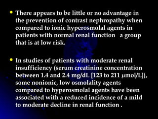  There appears to be little or no advantage in
the prevention of contrast nephropathy when
compared to ionic hyperosmolal agents in
patients with normal renal function a group
that is at low risk.
 In studies of patients with moderate renal
insufficiency (serum creatinine concentration
between 1.4 and 2.4 mg/dL [123 to 211 µmol/L]),
some nonionic, low osmolality agents
compared to hyperosmolal agents have been
associated with a reduced incidence of a mild
to moderate decline in renal function .
 