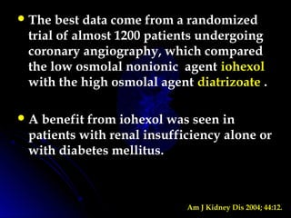 The best data come from a randomized
trial of almost 1200 patients undergoing
coronary angiography, which compared
the low osmolal nonionic agent iohexol
with the high osmolal agent diatrizoate .
A benefit from iohexol was seen in
patients with renal insufficiency alone or
with diabetes mellitus.
Am J Kidney Dis 2004; 44:12.
 