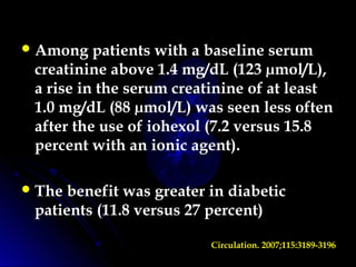 Among patients with a baseline serum
creatinine above 1.4 mg/dL (123 µmol/L),
a rise in the serum creatinine of at least
1.0 mg/dL (88 µmol/L) was seen less often
after the use of iohexol (7.2 versus 15.8
percent with an ionic agent).
The benefit was greater in diabetic
patients (11.8 versus 27 percent)
Circulation. 2007;115:3189-3196
 