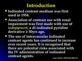 Introduction
Iodinated contrast medium was first
used in 1954.
Association of contrast use with renal
impairment was first made with use of
iodopyracet, a di-iodinated pyridine
derivative ≥ 50yrs ago.
The use of intravascular iodinated
contrast agents has continued to increase
over recent years. It is recognised that
there are potential risks associated with
the IV administration of iodinated
contrast agents. Am J Med 1997;103:368 75.‑
 